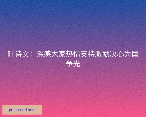 叶诗文:深感大家热情支持激励决心为国争光 叶诗文:深感大家热情支持激励决心为国争光