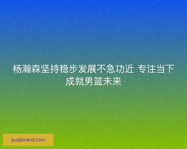 杨瀚森坚持稳步发展不急功近 专注当下成就男篮未来