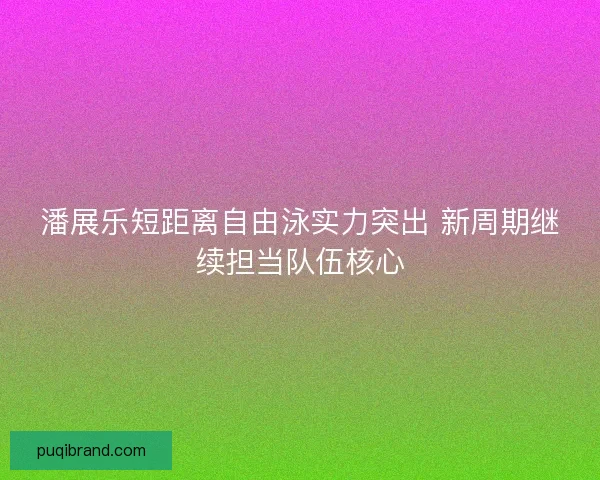 潘展乐短距离自由泳实力突出 新周期继续担当队伍核心 潘展乐短距离自由泳实力突出 新周期继续担当队伍核心
