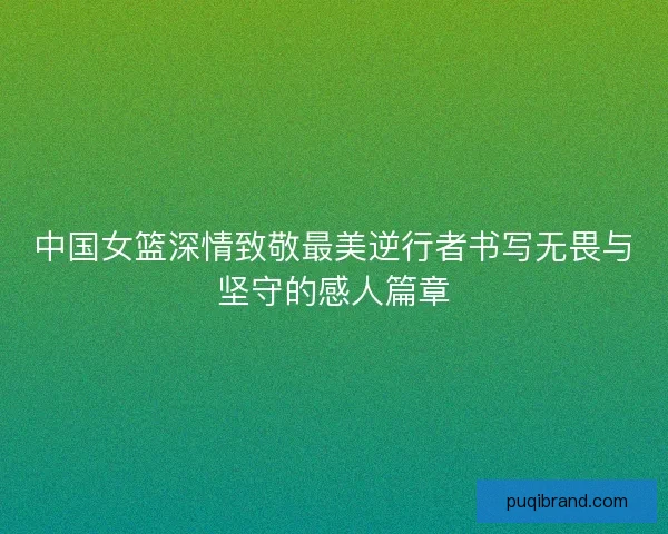 中国女篮深情致敬最美逆行者书写无畏与坚守的感人篇章