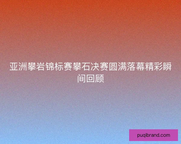 亚洲攀岩锦标赛攀石决赛圆满落幕精彩瞬间回顾 亚洲攀岩锦标赛攀石决赛圆满落幕精彩瞬间回顾
