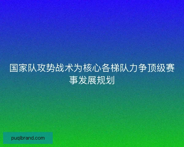 国家队攻势战术为核心各梯队力争顶级赛事发展规划 国家队攻势战术为核心各梯队力争顶级赛事发展规划