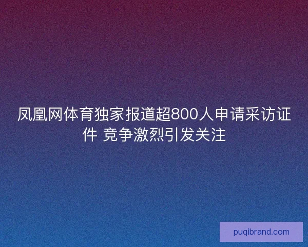 凤凰网体育独家报道超800人申请采访证件 竞争激烈引发关注