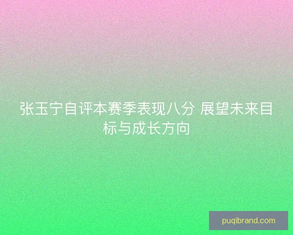 张玉宁自评本赛季表现八分 展望未来目标与成长方向