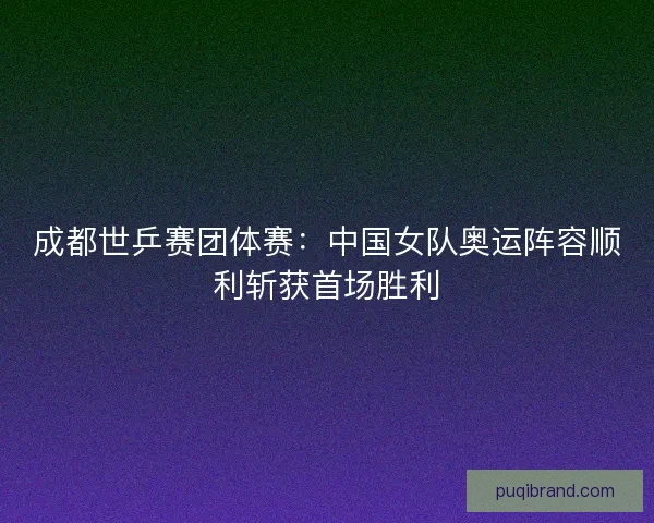 成都世乒赛团体赛：中国女队奥运阵容顺利斩获首场胜利