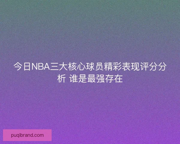 今日NBA三大核心球员精彩表现评分分析 谁是最强存在