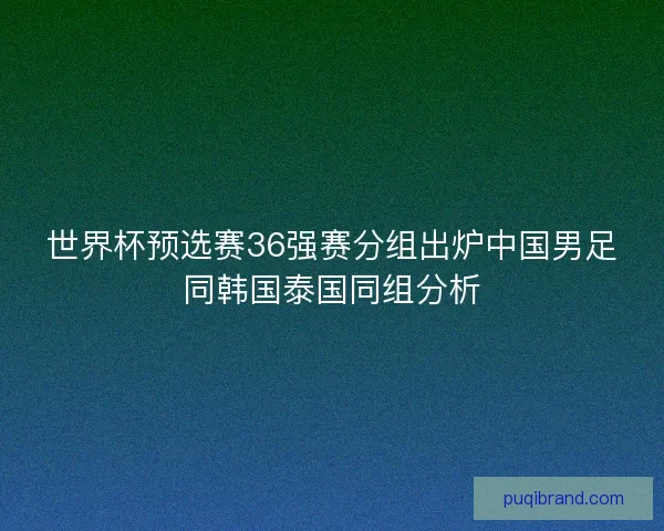 世界杯预选赛36强赛分组出炉中国男足同韩国泰国同组分析 世界杯预选赛36强赛分组出炉中国男足同韩国泰国同组分析